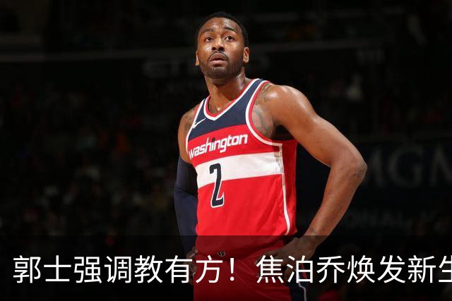 郭士强调教有方！焦泊乔焕发新生，徐昕篮下称王，杜锋用人存疑